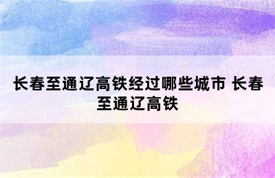 长春至通辽高铁经过哪些城市 长春至通辽高铁